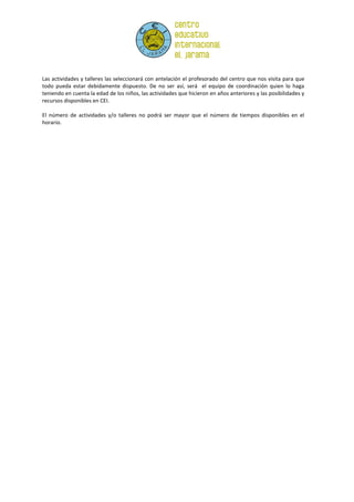 Las actividades y talleres las seleccionará con antelación el profesorado del centro que nos visita para que
todo pueda estar debidamente dispuesto. De no ser así, será el equipo de coordinación quien lo haga
teniendo en cuenta la edad de los niños, las actividades que hicieron en años anteriores y las posibilidades y
recursos disponibles en CEI.

El número de actividades y/o talleres no podrá ser mayor que el número de tiempos disponibles en el
horario.
 