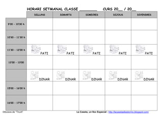 HORARI SETMANAL CLASSE ________                   CURS 20__ / 20__
                           DILLUNS    DIMARTS            DIMECRES                   DIJOUS                DIVENDRES



     9’30 – 10’30 h




    10’30 – 11’30 h




    11’30 – 12’00 h
                               PATI       PATI                  PATI                     PATI                     PATI

     12’00 – 13’00




                              DINAR      DINAR                 DINAR                    DINAR                    DINAR

    15’00 – 16’00 h




    16’00 – 17’00 h


Dibuixos de “Tirurit”                            La Caseta, un lloc Especial : http://lacasetaeliastormo.blogspot.com/
 