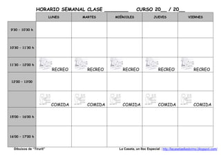 HORARIO SEMANAL CLASE ________            CURSO 20__ / 20__
                          LUNES     MARTES     MIÉRCOLES                JUEVES                  VIERNES



9’30 – 10’30 h




10’30 – 11’30 h




11’30 – 12’00 h
                           RECREO     RECREO      RECREO                   RECREO                   RECREO

 12’00 – 13’00




                           COMIDA     COMIDA      COMIDA                   COMIDA                   COMIDA

15’00 – 16’00 h




16’00 – 17’00 h


  Dibuixos de “Tirurit”                         La Caseta, un lloc Especial : http://lacasetaeliastormo.blogspot.com/
 