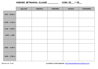 HORARI SETMANAL CLASSE ________                  CURS 20__ / 20__

                           DILLUNS    DIMARTS           DIMECRES                   DIJOUS                DIVENDRES



     9’30 – 10’30 h




    10’30 – 11’30 h



    11’30 – 12’00 h



     12’00 – 13’00




    15’00 – 16’00 h




    16’00 – 17’00 h




Dibuixos de “Tirurit”                           La Caseta, un lloc Especial : http://lacasetaeliastormo.blogspot.com/
 