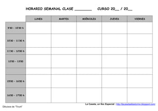 HORARIO SEMANAL CLASE ________         CURSO 20__ / 20__

                            LUNES      MARTES    MIÉRCOLES                 JUEVES                  VIERNES



     9’30 – 10’30 h




    10’30 – 11’30 h



    11’30 – 12’00 h



     12’00 – 13’00




    15’00 – 16’00 h




    16’00 – 17’00 h


                                                   La Caseta, un lloc Especial : http://lacasetaeliastormo.blogspot.com/
Dibuixos de “Tirurit”
 