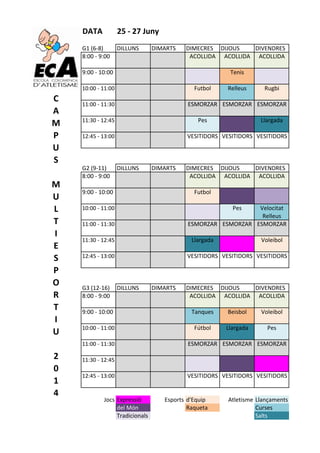 DATA 25&'&27&Juny
G1#(6&8) DILLUNS DIMARTS DIMECRES DIJOUS DIVENDRES
8:00#&#9:00 ACOLLIDA ACOLLIDA ACOLLIDA
9:00#&#10:00 Tenis
10:00#&#11:00 Futbol Relleus Rugbi
11:00#&#11:30 ESMORZAR ESMORZAR ESMORZAR
11:30#&#12:45 Pes Llargada
12:45#&#13:00 VESITIDORS VESITIDORS VESITIDORS
G2#(9&11) DILLUNS DIMARTS DIMECRES DIJOUS DIVENDRES
8:00#&#9:00 ACOLLIDA ACOLLIDA ACOLLIDA
9:00#&#10:00 Futbol
10:00#&#11:00 Pes Velocitat
Relleus
11:00#&#11:30 ESMORZAR ESMORZAR ESMORZAR
11:30#&#12:45 Llargada Voleibol
12:45#&#13:00 VESITIDORS VESITIDORS VESITIDORS
G3#(12&16) DILLUNS DIMARTS DIMECRES DIJOUS DIVENDRES
8:00#&#9:00 ACOLLIDA ACOLLIDA ACOLLIDA
9:00#&#10:00 Tanques Beisbol Voleibol
10:00#&#11:00 Fútbol Llargada Pes
11:00#&#11:30 ESMORZAR ESMORZAR ESMORZAR
11:30#&#12:45
12:45#&#13:00 VESITIDORS VESITIDORS VESITIDORS
Jocs Expressió Esports d'Equip Atletisme Llançaments
del#Món Raqueta Curses
Tradicionals Salts
C
A
M
P
U
S
&
M
U
L
T
I
E
S
P
O
R
T
I
U
&
2
0
1
4
 