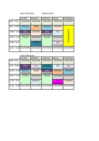GRUP%1999(2003 06/06%A%10/07
DILLUNS DIMARTS DIMECRES DIJOUS DIVENDRES
8:00%(%9:00 ACOLLIDA ACOLLIDA ACOLLIDA ACOLLIDA ACOLLIDA
9:00%(%10:00 RELLEUS TENIS TANQUES HANDBOL
10:00%(%11:00 JOCS VOLEIBOL JOCS PES
ESMORZAR ESMORZAR
11:00%(%11:30 PISCINA ESMORZAR PISCINA ESMORZAR
11:30%(%12:45 ALÇADA Jocs
Tradicionals
12:45%(%13:00 VESITIDORS VESITIDORS VESITIDORS VESITIDORS VESITIDORS
GRUP%2004(2010
DILLUNS DIMARTS DIMECRES DIJOUS DIVENDRES
8:00%(%9:00 ACOLLIDA ACOLLIDA ACOLLIDA ACOLLIDA ACOLLIDA
9:00%(%10:00 JOCS Jocs LLARGADA PES Jocs
Tradicionals Tradicionals
10:00%(%11:00 RELLEUS RUGBI JOCS BASEBALL TANQUES
ESMORZAR ESMORZAR
11:00%(%11:30 PISCINA ESMORZAR PISCINA ESMORZAR ESMORZAR
11:30%(%12:45 MARTELL JOCS HANDBOL
EXPRESSIÓ
12:45%(%13:00 VESITIDORS VESITIDORS VESITIDORS VESITIDORS VESITIDORS
ECOMETROPOLI
 
