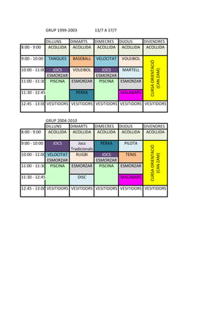GRUP%1999(2003 13/7%A%17/7
DILLUNS DIMARTS DIMECRES DIJOUS DIVENDRES
8:00%(%9:00 ACOLLIDA ACOLLIDA ACOLLIDA ACOLLIDA ACOLLIDA
9:00%(%10:00 TANQUES BASEBALL VELOCITAT VOLEIBOL
10:00%(%11:00 JOCS VOLEIBOL JOCS MARTELL
ESMORZAR ESMORZAR
11:00%(%11:30 PISCINA ESMORZAR PISCINA ESMORZAR
11:30%(%12:45 PERXA MALABARS
12:45%(%13:00 VESITIDORS VESITIDORS VESITIDORS VESITIDORS VESITIDORS
GRUP%2004(2010
DILLUNS DIMARTS DIMECRES DIJOUS DIVENDRES
8:00%(%9:00 ACOLLIDA ACOLLIDA ACOLLIDA ACOLLIDA ACOLLIDA
9:00%(%10:00 JOCS Jocs PERXA PILOTA
Tradicionals
10:00%(%11:00 VELOCITAT RUGBI JOCS TENIS
ESMORZAR ESMORZAR
11:00%(%11:30 PISCINA ESMORZAR PISCINA ESMORZAR
11:30%(%12:45 DISC MALABARS
12:45%(%13:00 VESITIDORS VESITIDORS VESITIDORS VESITIDORS VESITIDORS
CURSA%ORIENTACIÓ%
(CAN%ZAM)
CURSA%ORIENTACIÓ%
(CAN%ZAM)
 