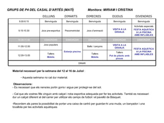 GRUPS DE P4 DEL CASAL D’ARTÉS (MATÍ) Monitora: MIRIAM I CRISTINA  Material necessari per la setmana del 12 al 16 de Juliol  : Aquesta setmana no cal dur material. Observacions: - Es necessari que els nens/es portin gorra i aigua per protegir-se del sol. - Cal que els vostres fills vinguin amb calçat i roba esportiva adequada per fer les activitats. També es necessari dur un calçat diferent al del carrer per utilitzar els camps de futbol i el pavelló de Bàsquet. Recordem als pares la possibilitat de portar una caixa de cartró per guardar-hi una muda, un banyador i una tovallola per les activitats aquàtiques 9.00-9.15 Benvinguda Benvinguda Benvinguda Benvinguda Benvinguda 9.15-10.30 Jocs pre-esportius Psicomotricitat Jocs d’animació VISITA A LA GRANJA Activitats especials FESTA AQUÀTICA A LA PISCINA AMB INFLABLES 10.30-11.00 ESMORZAR ESMORZAR ESMORZAR ESMORZAR ESMORZAR 11.00-12.00 Jocs populars Esbarjo piscina Balls / cançons VISITA A LA GRANJA FESTA AQUÀTICA A LA PISCINA AMB INFLABLES 12.00-13.00 Tallers Mòbils Tallers Mòbils Tallers Pot de plàsitc amb pinces DINAR DILLUNS DIMARTS DIMECRES DIJOUS DIVENDRES 