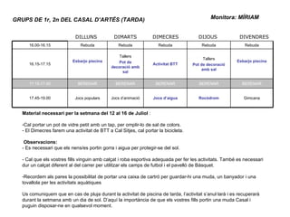 Monitora: MÍRIAM  GRUPS DE 1r, 2n DEL CASAL D’ARTÉS (TARDA) Material necessari per la setmana del 12 al 16 de Juliol  : Cal portar un pot de vidre petit amb un tap, per omplir-lo de sal de colors. El Dimecres farem una activitat de BTT a Cal Sitjes, cal portar la bicicleta. Observacions: - Es necessari que els nens/es portin gorra i aigua per protegir-se del sol. - Cal que els vostres fills vinguin amb calçat i roba esportiva adequada per fer les activitats. També es necessari dur un calçat diferent al del carrer per utilitzar els camps de futbol i el pavelló de Bàsquet. Recordem als pares la possibilitat de portar una caixa de cartró per guardar-hi una muda, un banyador i una tovallola per les activitats aquàtiques Us comuniquem que en cas de pluja durant la activitat de piscina de tarda, l’activitat s’anul·larà i es recuperarà durant la setmana amb un dia de sol. D’aquí la importància de que els vostres fills portin una muda Casal i puguin disposar-ne en qualsevol moment. DILLUNS DIMARTS DIMECRES DIJOUS DIVENDRES 16.00-16.15 Rebuda Rebuda Rebuda Rebuda Rebuda 16.15-17.15 Esbarjo piscina Tallers Pot de decoració amb sal Activitat BTT Tallers Pot de decoració amb sal Esbarjo piscina 17.15-17.45 BERENAR BERENAR BERENAR BERENAR BERENAR 17.45-19.00 Jocs populars Jocs d’animació Jocs d’aigua Rocòdrom Gimcana 