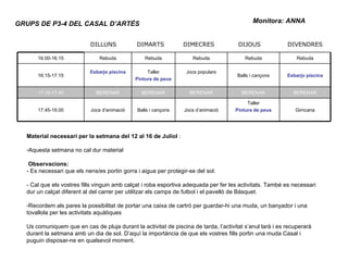 Monitora: ANNA GRUPS DE P3-4 DEL CASAL D’ARTÉS Material necessari per la setmana del 12 al 16 de Juliol  : Aquesta setmana no cal dur material  Observacions: - Es necessari que els nens/es portin gorra i aigua per protegir-se del sol. - Cal que els vostres fills vinguin amb calçat i roba esportiva adequada per fer les activitats. També es necessari dur un calçat diferent al del carrer per utilitzar els camps de futbol i el pavelló de Bàsquet. Recordem als pares la possibilitat de portar una caixa de cartró per guardar-hi una muda, un banyador i una tovallola per les activitats aquàtiques Us comuniquem que en cas de pluja durant la activitat de piscina de tarda, l’activitat s’anul·larà i es recuperarà durant la setmana amb un dia de sol. D’aquí la importància de que els vostres fills portin una muda Casal i puguin disposar-ne en qualsevol moment. DILLUNS DIMARTS DIMECRES DIJOUS DIVENDRES 16.00-16.15 Rebuda Rebuda Rebuda Rebuda Rebuda 16.15-17.15 Esbarjo piscina Taller Pintura de peus Jocs populars Balls i cançons Esbarjo piscina 17.15-17.45 BERENAR BERENAR BERENAR BERENAR BERENAR 17.45-19.00 Jocs d’animació Balls i cançons Jocs d’animació Taller Pintura de peus Gimcana 