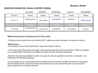 GRUPS DE GRANS DEL CASAL D’ARTÉS (TARDA) Monitora: DAVID Material necessari per la setmana del 12 al 16 de Juliol  : - El Dijous el grup de grans faran uns sortida en BTT, caldrà que portin la bicicleta i una càmera de recanvi.  Observacions: - Es necessari que els nens/es portin gorra i aigua per protegir-se del sol. - Cal que els vostres fills vinguin amb calçat i roba esportiva adequada per fer les activitats. També es necessari dur un calçat diferent al del carrer per utilitzar els camps de futbol i el pavelló de Bàsquet. Recordem als pares la possibilitat de portar una caixa de cartró per guardar-hi una muda, un banyador i una tovallola per les activitats aquàtiques Us comuniquem que en cas de pluja durant la activitat de piscina de tarda, l’activitat s’anul·larà i es recuperarà durant la setmana amb un dia de sol. D’aquí la importància de que els vostres fills portin una muda Casal i puguin disposar-ne en qualsevol moment. 16.00-16.15 Rebuda Rebuda Rebuda Rebuda Rebuda 16.15-17.15 Esbarjo piscina Jocs populars Activitat BTT Rocòdrom Esbarjo piscina 17..15-17.45 BERENAR BERENAR BERENAR BERENAR BERENAR 17.45-19.00 Jocs pre-esportius Jocs animació Activitat BTT Jocs d’aigua Gimcana DILLUNS DIMARTS DIMECRES DIJOUS DIVENDRES 