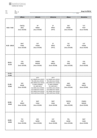 Núm. 14
Curs: 2023 - 24
Horari Anual Acrònim: 3ESOB
dilluns dimarts dimecres dijous divendres
8:15 - 9:15
CN(FQ)
JBOC
(Aula 3ESOB)
VP
MBAD
(Aula 3ESOB)
EF
MRIO
(PATI)
SOC
MANE
(Aula 3ESOB)
TUT
PESP
(Aula 3ESOB)
9:15 - 10:15
MAT
FANG
(Aula 3ESOB)
CAT
HAMA
(Aula 3ESOB)
EF
MRIO
(PATI)
TEC
PESP
(Aula 3ESOB)
CAT
HAMA
(Aula 3ESOB)
10:15 -
11:15
CAS
JARG
(Aula 3ESOB)
CN(BG)
MMAN
(Aula 3ESOB)
ANG
MROD
(Aula 3ESOB)
CAS
JARG
(Aula 3ESOB)
CAS
JARG
(Aula 3ESOB)
11:15 -
11:45
11:45 -
12:45
SOC
MANE
(Aula 3ESOB)
OPT3
ALE-MMAR (Aula 3ESOC)
FRA-JARG (Aula 3ESOA)
ANG-MROD (Aula 3ESOE)
EF-MRIO (GIMNÀS)
TEC-JMIR (INF1)
CLA-EMOL (Aula 3ESOD)
ECO-ENEB (Aula 3ESOF)
SOC-MANE (Aula 3ESOG)
MUS-JGAR (Aula 3ESOB)
OPT3
ALE-MMAR (Aula 3ESOC)
FRA-JARG (Aula 3ESOA)
ANG-MROD (Aula 3ESOE)
EF-MRIO (GIMNÀS)
TEC-JMIR (INF1)
CLA-EMOL (Aula 3ESOD)
ECO-ENEB (Aula 3ESOF)
SOC-MANE (Aula 3ESOG)
MUS-JGAR (Aula 3ESOB)
ANG
MROD
(Aula 3ESOB)
ANG
MROD
(Aula 3ESOB)
12:45 -
13:45
VP
MBAD
(Aula 3ESOB)
MAT
FANG
(Aula 3ESOB)
MAT
FANG
(Aula 3ESOB)
CN(FQ)
JBOC
(Aula 3ESOB)
CN(BG)
MMAN
(Aula 3ESOB)
13:45 -
14:45
TEC
PESP
(Aula 3ESOB)
SOC
MANE
(Aula 3ESOB)
CAT
HAMA
(Aula 3ESOB)
PDL
MANE
(Aula 3ESOB)
MAT
FANG
(Aula 3ESOB)
Grup 3r d'ESO B
 