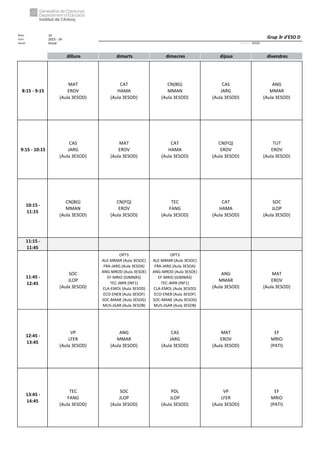 Núm. 16
Curs: 2023 - 24
Horari Anual Acrònim: 3ESOD
dilluns dimarts dimecres dijous divendres
8:15 - 9:15
MAT
EROV
(Aula 3ESOD)
CAT
HAMA
(Aula 3ESOD)
CN(BG)
MMAN
(Aula 3ESOD)
CAS
JARG
(Aula 3ESOD)
ANG
MMAR
(Aula 3ESOD)
9:15 - 10:15
CAS
JARG
(Aula 3ESOD)
MAT
EROV
(Aula 3ESOD)
CAT
HAMA
(Aula 3ESOD)
CN(FQ)
EROV
(Aula 3ESOD)
TUT
EROV
(Aula 3ESOD)
10:15 -
11:15
CN(BG)
MMAN
(Aula 3ESOD)
CN(FQ)
EROV
(Aula 3ESOD)
TEC
FANG
(Aula 3ESOD)
CAT
HAMA
(Aula 3ESOD)
SOC
JLOP
(Aula 3ESOD)
11:15 -
11:45
11:45 -
12:45
SOC
JLOP
(Aula 3ESOD)
OPT3
ALE-MMAR (Aula 3ESOC)
FRA-JARG (Aula 3ESOA)
ANG-MROD (Aula 3ESOE)
EF-MRIO (GIMNÀS)
TEC-JMIR (INF1)
CLA-EMOL (Aula 3ESOD)
ECO-ENEB (Aula 3ESOF)
SOC-MANE (Aula 3ESOG)
MUS-JGAR (Aula 3ESOB)
OPT3
ALE-MMAR (Aula 3ESOC)
FRA-JARG (Aula 3ESOA)
ANG-MROD (Aula 3ESOE)
EF-MRIO (GIMNÀS)
TEC-JMIR (INF1)
CLA-EMOL (Aula 3ESOD)
ECO-ENEB (Aula 3ESOF)
SOC-MANE (Aula 3ESOG)
MUS-JGAR (Aula 3ESOB)
ANG
MMAR
(Aula 3ESOD)
MAT
EROV
(Aula 3ESOD)
12:45 -
13:45
VP
LFER
(Aula 3ESOD)
ANG
MMAR
(Aula 3ESOD)
CAS
JARG
(Aula 3ESOD)
MAT
EROV
(Aula 3ESOD)
EF
MRIO
(PATI)
13:45 -
14:45
TEC
FANG
(Aula 3ESOD)
SOC
JLOP
(Aula 3ESOD)
PDL
JLOP
(Aula 3ESOD)
VP
LFER
(Aula 3ESOD)
EF
MRIO
(PATI)
Grup 3r d'ESO D
 