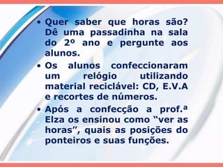 • Quer saber que horas são? 
Dê uma passadinha na sala 
do 2º ano e pergunte aos 
alunos. 
• Os alunos confeccionaram 
um relógio utilizando 
material reciclável: CD, E.V.A 
e recortes de números. 
• Após a confecção a prof.ª 
Elza os ensinou como “ver as 
horas”, quais as posições do 
ponteiros e suas funções. 
 