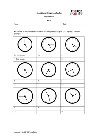 espacocrescer2012@gmail.com
Conteúdos online personalizados
Matemática
Horas
Nome: ________________________________________________ Data: __________________
1 – Escreve as horas representadas em cada relógio em português (P) e inglês (I), como no
exemplo.
P – Cinco horas P - P -
I – Five o’clock I - I -
P - P - P -
I - I - I -
P - P - P -
I - I - I -
 