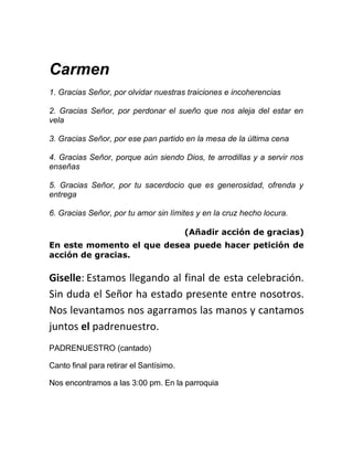 Carmen
1. Gracias Señor, por olvidar nuestras traiciones e incoherencias

2. Gracias Señor, por perdonar el sueño que nos aleja del estar en
vela

3. Gracias Señor, por ese pan partido en la mesa de la última cena

4. Gracias Señor, porque aún siendo Dios, te arrodillas y a servir nos
enseñas

5. Gracias Señor, por tu sacerdocio que es generosidad, ofrenda y
entrega

6. Gracias Señor, por tu amor sin límites y en la cruz hecho locura.

                                         (Añadir acción de gracias)
En este momento el que desea puede hacer petición de
acción de gracias.

Giselle: Estamos llegando al final de esta celebración.
Sin duda el Señor ha estado presente entre nosotros.
Nos levantamos nos agarramos las manos y cantamos
juntos el padrenuestro.
PADRENUESTRO (cantado)

Canto final para retirar el Santísimo.

Nos encontramos a las 3:00 pm. En la parroquia
 