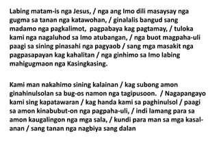 Labing matam-is nga Jesus, / nga ang Imo dili masaysay nga
gugma sa tanan nga katawohan, / ginalalis bangud sang
madamo nga pagkalimot, pagpabaya kag pagtamay, / tuloka
kami nga nagaluhod sa Imo atubangan, / nga buot magpaha-uli
paagi sa sining pinasahi nga pagyaob / sang mga masakit nga
pagpasapayan kag kahalitan / nga ginhimo sa Imo labing
mahigugmaon nga Kasingkasing.

Kami man nakahimo sining kalainan / kag subong amon
ginahinulsolan sa bug-os namon nga tagipusoon. / Nagapangayo
kami sing kapatawaran / kag handa kami sa paghinulsol / paagi
sa amon kinabubut-on nga pagpaha-uli, / indi lamang para sa
amon kaugalingon nga mga sala, / kundi para man sa mga kasal-
anan / sang tanan nga nagbiya sang dalan
 