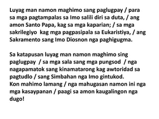 Luyag man namon maghimo sang paglugpay / para
sa mga pagtampalas sa Imo salili diri sa duta, / ang
amon Santo Papa, kag sa mga kaparian; / sa mga
sakrilegiyo kag mga pagpasipala sa Eukaristiya, / ang
Sakramento sang Imo Diosnon nga paghigugma.

Sa katapusan luyag man namon maghimo sing
paglugpay / sa mga sala sang mga pungsod / nga
nagapamatok sang kinamatarong kag awtoridad sa
pagtudlo / sang Simbahan nga Imo gintukod.
Kon mahimo lamang / nga mahugasan namon ini nga
mga kasaypanan / paagi sa amon kaugalingon nga
dugo!
 