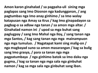 Amon karon ginahalad / sa pagpaha-uli sining mga
paglapas sang Imo Diosnon nga kadungganan, / ang
pagtumbas nga Imo anay ginhimo / sa Imo walay
katapusan nga Amay sa Krus / kag Imo ginapadayon sa
pagbag-o sa adlaw nga tanan / sa amon mga altar. /
Ginahalad namon ini / upod sa mga buhat sang
paglugpay / sang Imo Mahal nga Iloy, / sang tanan nga
mga Santos, / kag sang tanan nga mga mainampuon
nga mga tumuluo. / Nagatapat kami sing malig-on /
nga magbayad suno sa amon masarangan / kag sa bulig
sang Imo grasya, / para sa tanan nga mga
pagpatumbaya / nga ginhimo batok sa Imo daku nga
gugma, / kag sa tanan nga mga sala nga ginbuhat
namon / kag sa mga sala nga ginbuhat sang iban.
 