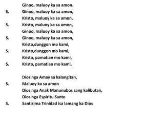 Ginoo, maluoy ka sa amon.
S.   Ginoo, maluoy ka sa amon,
     Kristo, maluoy ka sa amon,
S.   Kristo, maluoy ka sa amon,
     Ginoo, maluoy ka sa amon,
S.   Ginoo, maluoy ka sa amon,
     Kristo,dunggon mo kami,
S.   Kristo,dunggon mo kami,
     Kristo, pamatian mo kami,
S.   Kristo, pamatian mo kami,

     Dios nga Amay sa kalangitan,
S.   Maluoy ka sa amon
     Dios nga Anak Manunubos sang kalibutan,
     Dios nga Espiritu Santo
S.   Santisima Trinidad isa lamang ka Dios
 