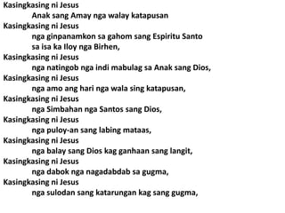 Kasingkasing ni Jesus
       Anak sang Amay nga walay katapusan
Kasingkasing ni Jesus
       nga ginpanamkon sa gahom sang Espiritu Santo
       sa isa ka Iloy nga Birhen,
Kasingkasing ni Jesus
       nga natingob nga indi mabulag sa Anak sang Dios,
Kasingkasing ni Jesus
       nga amo ang hari nga wala sing katapusan,
Kasingkasing ni Jesus
       nga Simbahan nga Santos sang Dios,
Kasingkasing ni Jesus
       nga puloy-an sang labing mataas,
Kasingkasing ni Jesus
       nga balay sang Dios kag ganhaan sang langit,
Kasingkasing ni Jesus
       nga dabok nga nagadabdab sa gugma,
Kasingkasing ni Jesus
       nga sulodan sang katarungan kag sang gugma,
 