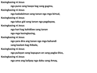 Kasingkasing ni Jesus
        nga puno sang kaayo kag sang gugma,
Kasingkasing ni Jesus
        nga kadadalman sang tanan nga mga birtud,
Kasingkasing ni Jesus
        nga takus gid sang tanan nga pagdayaw,
Kasingkasing ni Jesus
        nga hari kag kahidlaw sang tanan
        nga mga kasingkasing,
Kasingkasing ni Jesus
        nga yara dira ang tanan nga mga bahandi
        sang kaalam kag ihibalo,
Kasingkasing ni Jesus
        nga puloyan sang kapupun-an sang pagka-Dios,
Kasingkasing ni Jesus
        nga amo ang kalipay nga daku sang Amay,
 