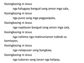 Kasingkasing ni Jesus
      nga kalugpay bangud sang amon mga sala,
Kasingkasing ni Jesus
      nga puno sang mga pagpasipala,
Kasingkasing ni Jesus
      nga napilasan bangud sang amon mga sala,
Kasingkasing ni Jesus
      nga nahimo nga matinumanon tubtob sa
kamtayon,
Kasingkasing ni Jesus
      nga nalapusan sang bangkaw,
Kasingkasing ni Jesus
      nga tuboran sang tanan nga kalipay,
 