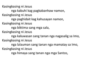 Kasingkasing ni Jesus
      nga kabuhi kag pagkabanhaw namon,
Kasingkasing ni Jesus
      nga paghidait kag kahusayan namon,
Kasingkasing ni Jesus
      nga biktima sang mga sala,
Kasingkasing ni Jesus
      nga kaluwasan sang tanan nga nagasalig sa Imo,
Kasingkasing ni Jesus
      nga lalauman sang tanan nga mamatay sa Imo,
Kasingkasing ni Jesus
      nga himaya sang tanan nga mga Santos,
 