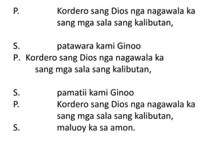 P.        Kordero sang Dios nga nagawala ka
          sang mga sala sang kalibutan,

S.        patawara kami Ginoo
P. Kordero sang Dios nga nagawala ka
     sang mga sala sang kalibutan,

S.        pamatii kami Ginoo
P.        Kordero sang Dios nga nagawala ka
          sang mga sala sang kalibutan,
S.        maluoy ka sa amon.
 
