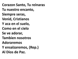 Corazon Santo, Tu reinaras
Tu nuestro encanto,
Siempre seras,
Venid, Cristianos
Y aca en el suelo,
Como en el cielo
Se ve adorar,
Tambien nosotros
Adoraremos
Y ensalzaremos, (Rep.)
Al Dios de Paz.
 