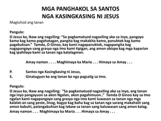 MGA PANGHAKOL SA SANTOS
                  NGA KASINGKASING NI JESUS
Magluhod ang tanan

Pangulo:
O Jesus ko, Ikaw ang nagsiling: “Sa pagkamatuod nagasiling ako sa inyo, pangayo
kamo kag kamo pagahatagan, pangita kag makakita kamo, panuktok kag kamo
pagabuksan.” Tamda, O Ginoo, kay kami nagapanuktok, nagapangita kag
nagapangayo sang grasya nga imo kami tipigan, ang amon obispo kag mga kaparian
kag ipahilayo kami sa tanan nga katalagman.

         Amay namon . . . . Maghimaya ka Maria . . . Himaya sa Amay . . .

P.       Santos nga Kasingkasing ni Jesus,
S.       Ginatugyan ko ang tanan ko nga pagsalig sa Imo.

Pangulo:
O Jesus ko, Ikaw ang nagsiling: “Sa pagkamatuod nagasiling ako sa inyo, ang tanan
nga inyo pangayuon sa akon Ngalan, akon pagahimuon..” Tamda O Ginoo kay sa Imo
ngalan kami nagapangayo sang grasya nga imo kami luwason sa tanan nga mga
kalalat-an sang peste, linog, bagyo kag baha kag sa tanan nga sarang makahalit sang
amon kabuhi, palangabuhian kag labaw sa tanan sang kaluwasan sang amon kalag.
Amay namon . . . Maghimaya ka Maria . . . Himaya sa Amay . . .
 