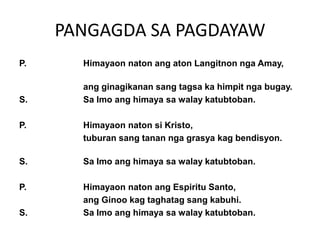 PANGAGDA SA PAGDAYAW
P.     Himayaon naton ang aton Langitnon nga Amay,

       ang ginagikanan sang tagsa ka himpit nga bugay.
S.     Sa Imo ang himaya sa walay katubtoban.

P.     Himayaon naton si Kristo,
       tuburan sang tanan nga grasya kag bendisyon.

S.     Sa Imo ang himaya sa walay katubtoban.

P.     Himayaon naton ang Espiritu Santo,
       ang Ginoo kag taghatag sang kabuhi.
S.     Sa Imo ang himaya sa walay katubtoban.
 