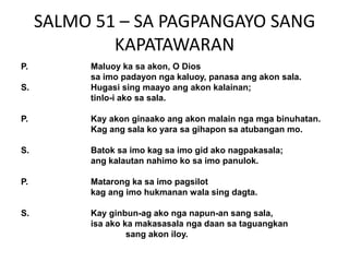 SALMO 51 – SA PAGPANGAYO SANG
             KAPATAWARAN
P.        Maluoy ka sa akon, O Dios
          sa imo padayon nga kaluoy, panasa ang akon sala.
S.        Hugasi sing maayo ang akon kalainan;
          tinlo-i ako sa sala.

P.        Kay akon ginaako ang akon malain nga mga binuhatan.
          Kag ang sala ko yara sa gihapon sa atubangan mo.

S.        Batok sa imo kag sa imo gid ako nagpakasala;
          ang kalautan nahimo ko sa imo panulok.

P.        Matarong ka sa imo pagsilot
          kag ang imo hukmanan wala sing dagta.

S.        Kay ginbun-ag ako nga napun-an sang sala,
          isa ako ka makasasala nga daan sa taguangkan
                   sang akon iloy.
 