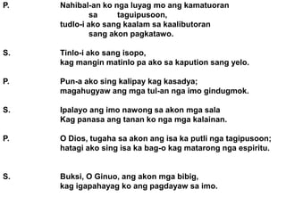 P.   Nahibal-an ko nga luyag mo ang kamatuoran
              sa     taguipusoon,
     tudlo-i ako sang kaalam sa kaalibutoran
              sang akon pagkatawo.

S.   Tinlo-i ako sang isopo,
     kag mangin matinlo pa ako sa kapution sang yelo.

P.   Pun-a ako sing kalipay kag kasadya;
     magahugyaw ang mga tul-an nga imo gindugmok.

S.   Ipalayo ang imo nawong sa akon mga sala
     Kag panasa ang tanan ko nga mga kalainan.

P.   O Dios, tugaha sa akon ang isa ka putli nga tagipusoon;
     hatagi ako sing isa ka bag-o kag matarong nga espiritu.


S.   Buksi, O Ginuo, ang akon mga bibig,
     kag igapahayag ko ang pagdayaw sa imo.
 