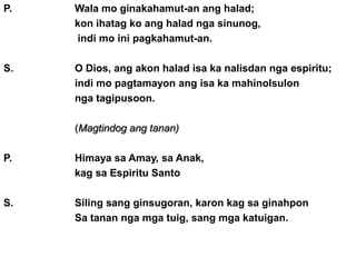 P.   Wala mo ginakahamut-an ang halad;
     kon ihatag ko ang halad nga sinunog,
     indi mo ini pagkahamut-an.

S.   O Dios, ang akon halad isa ka nalisdan nga espiritu;
     indi mo pagtamayon ang isa ka mahinolsulon
     nga tagipusoon.

     (Magtindog ang tanan)

P.   Himaya sa Amay, sa Anak,
     kag sa Espiritu Santo

S.   Siling sang ginsugoran, karon kag sa ginahpon
     Sa tanan nga mga tuig, sang mga katuigan.
 