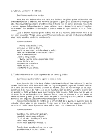 3
2. “¡Salve, Maestro!” Y lo besó.
Quien lo desee puede cerrar los ojos.
Jesús, has oído muchas cosas esta tarde. Has percibido un ajetreo grande en las calles, has
olido la tormenta en el ambiente. Has mirado a los ojos de la gente y has escuchado el lenguaje del
odio. Has escuchado las palabras grandilocuentes de Pedro y de los demás discípulos. Todavía te
resuenan: “Aunque todos caigan por tu causa, yo jamás caeré... Aunque tenga que morir contigo,
no te negaré”. Has sentido sobre tus mejillas el beso de uno de los tuyos, mientras te decía: “Salve,
Maestro”.
¿Qué te diremos nosotros que no te hiera más en esta noche? A cada uno nos miras a los
ojos y nos preguntas: “Amigo, ¿a qué vienes?” Cerraremos los ojos para oír en el corazón el callado
amor y poder decírtelo en silencio en esta noche.
Momento de silencio.
Puesto en tus manos, Señor,
siento que soy pobre y débil.
Mas tú me quieres así: yo te bendigo y te alabo.
Padre, en mi debilidad, tú me das la fortaleza.
Amas al hombre sencillo.
Le das tu paz y perdón.
Que tu Espíritu, Señor, abrase todo mi ser.
Hazme dócil a tu voz,
transforma mi vida entera.
Hazme dócil a tu voz.
Transforma mi vida entera.
3. Y adelantándose un poco cayó rostro en tierra y oraba.
Quien lo desee puede arrodillarse o poner el rostro en tierra.
Jesús, tu rostro está en la tierra. ¡Cuánto quieres nuestro barro! ¡Con cuánto cariño nos has
besado! Pero nuestra tierra no te ha recibido. Y tú sigues abajándote, sigues escondiendo tu rostro
en el barro para que brote la nueva creación. Tu Palabra, Jesús, se puso el mejor de los trajes.
Salió limpia de las manos del Padre, pero aceptó mancharse con los últimos y sentarse a comer con
los pecadores. Salió verdadera para desenmascarar toda mentira. Salió como luz de vida al
encuentro de las sombras de muerte. Salió con fuerza, capaz de sostener a los que tenían las
rodillas vacilantes, y ahora, junto a unos olivos, nos pides la cercanía y la ternura, porque te mueres
de tristeza y de angustia. ¿Nos dormiremos cansados por el miedo?
Recordamos los rostros del hambre, de la enfermedad, de la guerra, de cualquier clase de
violencia y abuso sobre los más pequeños. En ellos estás tú, Jesús. Lo que hagamos a ellos, te lo
hacemos a ti, Jesús. Lo que dejemos de hacer a ellos, tampoco te lo hacemos a ti, Jesús.
Momento de silencio.
Cuando un niño con hambre pide pan,
cuando llora pues nunca se lo dan.
Oh, oh, oh, oh... tiemblo por Ti Jesús,
sufres, lloras, mueres,
con los niños de hambre mueres Tú.
Cuando siento que el mundo en guerra está,
que el hermano al hermano matará.
 