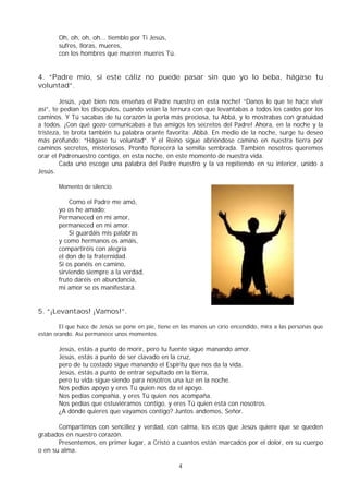 4
Oh, oh, oh, oh... tiemblo por Ti Jesús,
sufres, lloras, mueres,
con los hombres que mueren mueres Tú.
4. “Padre mío, si este cáliz no puede pasar sin que yo lo beba, hágase tu
voluntad”.
Jesús, ¡qué bien nos enseñas el Padre nuestro en esta noche! “Danos lo que te hace vivir
así”, te pedían los discípulos, cuando veían la ternura con que levantabas a todos los caídos por los
caminos. Y Tú sacabas de tu corazón la perla más preciosa, tu Abbá, y lo mostrabas con gratuidad
a todos. ¡Con qué gozo comunicabas a tus amigos los secretos del Padre! Ahora, en la noche y la
tristeza, te brota también tu palabra orante favorita: Abbá. En medio de la noche, surge tu deseo
más profundo: “Hágase tu voluntad”. Y el Reino sigue abriéndose camino en nuestra tierra por
caminos secretos, misteriosos. Pronto florecerá la semilla sembrada. También nosotros queremos
orar el Padrenuestro contigo, en esta noche, en este momento de nuestra vida.
Cada uno escoge una palabra del Padre nuestro y la va repitiendo en su interior, unido a
Jesús.
Momento de silencio.
Como el Padre me amó,
yo os he amado;
Permaneced en mi amor,
permaneced en mi amor.
Si guardáis mis palabras
y como hermanos os amáis,
compartiréis con alegría
el don de la fraternidad.
Si os ponéis en camino,
sirviendo siempre a la verdad,
fruto daréis en abundancia,
mi amor se os manifestará.
5. “¡Levantaos! ¡Vamos!”.
El que hace de Jesús se pone en pie, tiene en las manos un cirio encendido, mira a las personas que
están orando. Así permanece unos momentos.
Jesús, estás a punto de morir, pero tu fuente sigue manando amor.
Jesús, estás a punto de ser clavado en la cruz,
pero de tu costado sigue manando el Espíritu que nos da la vida.
Jesús, estás a punto de entrar sepultado en la tierra,
pero tu vida sigue siendo para nosotros una luz en la noche.
Nos pedías apoyo y eres Tú quien nos da el apoyo.
Nos pedías compañía, y eres Tú quien nos acompaña.
Nos pedías que estuviéramos contigo, y eres Tú quien está con nosotros.
¿A dónde quieres que vayamos contigo? Juntos andemos, Señor.
Compartimos con sencillez y verdad, con calma, los ecos que Jesús quiere que se queden
grabados en nuestro corazón.
Presentemos, en primer lugar, a Cristo a cuantos están marcados por el dolor, en su cuerpo
o en su alma.
 