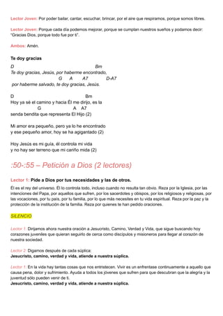 Lector Joven: Por poder bailar, cantar, escuchar, brincar, por el aire que respiramos, porque somos libres.
Lector Joven: Porque cada día podemos mejorar, porque se cumplan nuestros sueños y podamos decir:
“Gracias Dios, porque todo fue por ti”.
Ambos: Amén.
Te doy gracias
D Bm
Te doy gracias, Jesús, por haberme encontrado,
G A A7 D-A7
por haberme salvado, te doy gracias, Jesús.
D Bm
Hoy ya sé el camino y hacia Él me dirijo, es la
G A A7
senda bendita que representa El Hijo (2)
Mi amor era pequeño, pero ya lo he encontrado
y ese pequeño amor, hoy se ha agigantado (2)
Hoy Jesús es mi guía, él controla mi vida
y no hay ser terreno que mi cariño mida (2)
:50-:55 – Petición a Dios (2 lectores)
Lector 1: Pide a Dios por tus necesidades y las de otros.
Él es el rey del universo. Él lo controla todo, incluso cuando no resulta tan obvio. Reza por la Iglesia, por las
intenciones del Papa, por aquellos que sufren, por los sacerdotes y obispos, por los religiosos y religiosas, por
las vocaciones, por tu país, por tu familia, por lo que más necesites en tu vida espiritual. Reza por la paz y la
protección de la institución de la familia. Reza por quienes te han pedido oraciones.
SILENCIO
Lector 1: Dirijamos ahora nuestra oración a Jesucristo, Camino, Verdad y Vida, que sigue buscando hoy
corazones juveniles que quieran seguirlo de cerca como discípulos y misioneros para llegar al corazón de
nuestra sociedad.
Lector 2: Digamos después de cada súplica:
Jesucristo, camino, verdad y vida, atiende a nuestra súplica.
Lector 1: En la vida hay tantas cosas que nos entristecen. Vivir es un enfrentase continuamente a aquello que
causa pena, dolor y sufrimiento. Ayuda a todos los jóvenes que sufren para que descubran que la alegría y la
juventud sólo pueden venir de ti.
Jesucristo, camino, verdad y vida, atiende a nuestra súplica.
 