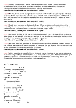 Lector 2: Algunos jóvenes luchan y vencen, otros se dejan llevar por la tristeza y viven sumidos en la
oscuridad, están enfermos del alma. Ayuda a todos aquellos adolescentes y jóvenes que pasan por
momentos de depresión haciéndoles ver que tú eres quien los puede levantar.
Jesucristo, camino, verdad y vida, atiende a nuestra súplica.
Lector 1: Muchos jóvenes buscan la alegría desesperadamente en fuentes falsas que sólo producen tristeza,
placer embotellado bajo prestigiosas etiquetas y vacío que nada llena. Ayuda a los jóvenes que han caído en
el vicio del alcoholismo y la drogadicción dándoles tú el auténtico vino de la esperanza y el elixir de tu amor y
comprensión.
Jesucristo, camino, verdad y vida, atiende a nuestra súplica.
Lector 2: Hay jóvenes que no se han dado cuenta de que el llenarse de cosas materiales no remedia la
soledad. Ayuda a los jóvenes que han sido esclavizados por el materialismo para que no busquen sustituir
con cachivaches la compañía humana y el consuelo que solo tú puedes brindar.
Jesucristo, camino, verdad y vida, atiende a nuestra súplica.
Lector 1: En nuestra sociedad, se ven jóvenes tristes y decaídos. Abre los ojos de esos muchachos para que
se den cuenta de que la alegría es un estado, una actitud de vida permanente y responsable que viene de ti y
no se pierde ante las adversidades, sino que nos ayuda a superarlas.
Jesucristo, camino, verdad y vida, atiende a nuestra súplica.
Lector 2: En medio del mundo que va tan de prisa, hay jóvenes que, entre esas carreras sufren la ausencia de
paz. Ayúdales a recobrar la paz que has sembrado en sus almas, para que recobren la inocencia que muchos
adultos lamentamos han perdido y que se llama paz interior.
Jesucristo, camino, verdad y vida, atiende a nuestra súplica.
Lector 1: Jesús Eucaristía, concede a los jóvenes la valentía necesaria para que se acerquen al sacramento
de reconciliación y que hagan el propósito firme de no volver a faltar nunca jamás. Acrecienta en ellos el gozo
que brinda tu presencia Eucarística para que, viviendo esa alegría siempre, testimonien y afirmen que
únicamente tú, Dios de bondad y misericordia, haces al hombre feliz.
Cuando las fuerzas
A D A D
Cuando las fuerzas se acaban
E A F#m Bm
y el andar se vuelve lento
E7 F#m
tu palabra es alimento
Bm~ E7
que renueva el alma.
A D A D
Cuando me siento perdido
E A F#m Bm
sin un rumbo en la vida
E A
tu palabra es la guía,
D~ E
es la estrella del camino.
A F#m Bm
 