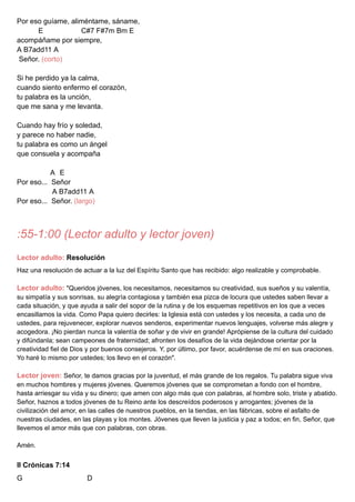 Por eso guíame, aliméntame, sáname,
E C#7 F#7m Bm E
acompáñame por siempre,
A B7add11 A
Señor. (corto)
Si he perdido ya la calma,
cuando siento enfermo el corazón,
tu palabra es la unción,
que me sana y me levanta.
Cuando hay frío y soledad,
y parece no haber nadie,
tu palabra es como un ángel
que consuela y acompaña
A E
Por eso... Señor
A B7add11 A
Por eso... Señor. (largo)
:55-1:00 (Lector adulto y lector joven)
Lector adulto: Resolución
Haz una resolución de actuar a la luz del Espíritu Santo que has recibido: algo realizable y comprobable.
Lector adulto: "Queridos jóvenes, los necesitamos, necesitamos su creatividad, sus sueños y su valentía,
su simpatía y sus sonrisas, su alegría contagiosa y también esa pizca de locura que ustedes saben llevar a
cada situación, y que ayuda a salir del sopor de la rutina y de los esquemas repetitivos en los que a veces
encasillamos la vida. Como Papa quiero decirles: la Iglesia está con ustedes y los necesita, a cada uno de
ustedes, para rejuvenecer, explorar nuevos senderos, experimentar nuevos lenguajes, volverse más alegre y
acogedora. ¡No pierdan nunca la valentía de soñar y de vivir en grande! Aprópiense de la cultura del cuidado
y difúndanla; sean campeones de fraternidad; afronten los desafíos de la vida dejándose orientar por la
creatividad fiel de Dios y por buenos consejeros. Y, por último, por favor, acuérdense de mí en sus oraciones.
Yo haré lo mismo por ustedes; los llevo en el corazón".
Lector joven: Señor, te damos gracias por la juventud, el más grande de los regalos. Tu palabra sigue viva
en muchos hombres y mujeres jóvenes. Queremos jóvenes que se comprometan a fondo con el hombre,
hasta arriesgar su vida y su dinero; que amen con algo más que con palabras, al hombre solo, triste y abatido.
Señor, haznos a todos jóvenes de tu Reino ante los descreídos poderosos y arrogantes; jóvenes de la
civilización del amor, en las calles de nuestros pueblos, en la tiendas, en las fábricas, sobre el asfalto de
nuestras ciudades, en las playas y los montes. Jóvenes que lleven la justicia y paz a todos; en fin, Señor, que
llevemos el amor más que con palabras, con obras.
Amén.
II Crónicas 7:14
G D
 