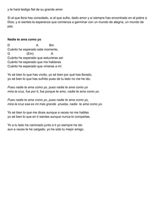 y te hará testigo fiel de su grande amor
Si al que llora has consolado, si al que sufre, dado amor y si siempre has encontrado en el pobre a
Dios; y si sientes la esperanza que comienza a germinar con un mundo de alegría, un mundo de
paz.
Nadie te ama como yo
D A Bm
Cuánto he esperado este momento,
G (Em) A
Cuánto he esperado que estuvieras así
Cuánto he esperado que me hablaras
Cuánto he esperado que vinieras a mí.
Yo sé bien lo que has vivido, yo sé bien por qué has llorado,
yo sé bien lo que has sufrido pues de tu lado no me he ido.
Pues nadie te ama como yo, pues nadie te ama como yo
mira la cruz, fue por ti, fue porque te amo, nadie te ama como yo.
Pues nadie te ama como yo, pues nadie te ama como yo,
mira la cruz esa es mi más grande prueba, nadie te ama como yo.
Yo sé bien lo que me dices aunque a veces no me hablas
yo sé bien lo que en ti sientes aunque nunca lo compartas.
Yo a tu lado he caminado junto a ti yo siempre he ido
aun a veces te he cargado, yo he sido tu mejor amigo.
 