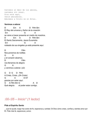 Cantemos al Amor de los amores,
cantemos sin cesar.
Dios está aquí,
venid adoradores.
Adoremos a Cristo en el Altar.
Venimos a adorar
D Em A D F#m Bm
El Rey del universo y Señor de la creación
Em G A
se viene a hacer presente en medio de nosotros.
D Em A D F#m Bm
El Santo Sacramento, Jesús Eucaristía
Em G A
rodeado de sus ángeles ya está presente aquí.
D F#m
Nos ponemos de rodillas
G A
y el corazón alzamos,
D F#m
nos llenamos de alegría
G A
y venimos a adorar. (x2)
G D G D F#m
A Cristo, Cristo, ¡Oh Cristo!,
G A D D7
gracias por estar aquí.
G A F#m Bm G A D
Qué alegría el poder estar contigo.
:00-:05 – Inicio* (1 lector)
Pide al Espíritu Santo
…que te ayude, luego haz actos de fe, esperanza y caridad. Di Dios cómo crees, confías y sientes amor por
Él. Pide más fe, esperanza y amor.
 