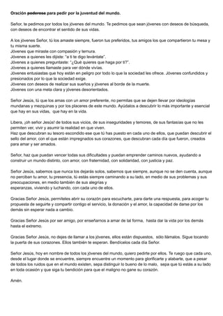 Oración poderosa para pedir por la juventud del mundo.
Señor, te pedimos por todos los jóvenes del mundo. Te pedimos que sean jóvenes con deseos de búsqueda,
con deseos de encontrar el sentido de sus vidas.
A los jóvenes Señor, tú los amaste siempre, fueron tus preferidos, tus amigos los que compartieron tu mesa y
tu misma suerte.
Jóvenes que miraste con compasión y ternura.
Jóvenes a quienes les dijiste: “a ti te digo levántate”.
Jóvenes a quienes preguntaste: “¿Qué quieres que haga por ti?”.
Jóvenes a quienes llamaste para ver dónde vivías.
Jóvenes entusiastas que hoy están en peligro por todo lo que la sociedad les ofrece. Jóvenes confundidos y
presionados por lo que la sociedad exige.
Jóvenes con deseos de realizar sus sueños y jóvenes al borde de la muerte.
Jóvenes con una meta clara y jóvenes desorientados.
Señor Jesús, tú que los amas con un amor preferente, no permitas que se dejen llevar por ideologías
mundanas y mezquinas y por los placeres de este mundo. Ayúdalos a descubrir lo más importante y esencial
que hay en sus vidas, que hay en la vida.
Libera, ¡oh señor Jesús! de todos sus vicios, de sus inseguridades y temores, de sus fantasías que no les
permiten ver, vivir y asumir la realidad en que viven.
Haz que descubran su tesoro escondido ese que tú has puesto en cada uno de ellos, que puedan descubrir el
sello del amor, con el que están impregnados sus corazones, que descubran cada día que fueron, creados
para amar y ser amados.
Señor, haz que puedan vencer todas sus dificultades y puedan emprender caminos nuevos, ayudando a
construir un mundo distinto, con amor, con fraternidad, con solidaridad, con justicia y paz.
Señor Jesús, sabemos que nunca los dejarás solos, sabemos que siempre, aunque no se den cuenta, aunque
no perciban tu amor, tu presencia, tú estás siempre caminando a su lado, en medio de sus problemas y sus
preocupaciones, en medio también de sus alegrías y
esperanzas, viviendo y luchando, con cada uno de ellos.
Gracias Señor Jesús, permíteles abrir su corazón para escucharte, para darte una respuesta, para acoger tu
propuesta de seguirte y compartir contigo el servicio, la donación y el amor, la capacidad de darse por los
demás sin esperar nada a cambio.
Gracias Señor Jesús por ser amigo, por enseñarnos a amar de tal forma, hasta dar la vida por los demás
hasta el extremo.
Gracias Señor Jesús, no dejes de llamar a los jóvenes, ellos están dispuestos, sólo llámalos. Sigue tocando
la puerta de sus corazones. Ellos también te esperan. Bendícelos cada día Señor.
Señor Jesús, hoy en nombre de todos los jóvenes del mundo, quiero pedirte por ellos. Te ruego que cada uno,
desde el lugar donde se encuentre, siempre encuentre un momento para glorificarte y alabarte, que a pesar
de todos los ruidos que en el mundo existen, sepa distinguir lo bueno de lo malo, sepa que tú estás a su lado
en toda ocasión y que siga tu bendición para que el maligno no gane su corazón.
Amén.
 