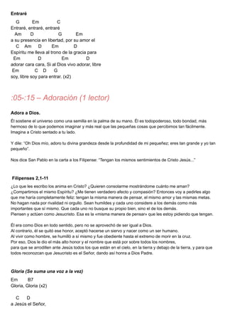 Entraré
G Em C
Entraré, entraré, entraré
Am D G Em
a su presencia en libertad, por su amor el
C Am D Em D
Espíritu me lleva al trono de la gracia para
Em D Em D
adorar cara cara, Si al Dios vivo adorar, libre
Em C D G
soy, libre soy para entrar. (x2)
:05-:15 – Adoración (1 lector)
Adora a Dios.
Él sostiene el universo como una semilla en la palma de su mano. Él es todopoderoso, todo bondad, más
hermoso de lo que podemos imaginar y más real que las pequeñas cosas que percibimos tan fácilmente.
Imagina a Cristo sentado a tu lado.
Y dile: “Oh Dios mío, adoro tu divina grandeza desde la profundidad de mi pequeñez; eres tan grande y yo tan
pequeño”.
Nos dice San Pablo en la carta a los Filipense: “Tengan los mismos sentimientos de Cristo Jesús...”
Filipenses 2,1-11
¿Lo que les escribo los anima en Cristo? ¿Quieren consolarme mostrándome cuánto me aman?
¿Compartimos el mismo Espíritu? ¿Me tienen verdadero afecto y compasión? Entonces voy a pedirles algo
que me haría completamente feliz: tengan la misma manera de pensar, el mismo amor y las mismas metas.
No hagan nada por rivalidad ni orgullo. Sean humildes y cada uno considere a los demás como más
importantes que sí mismo. Que cada uno no busque su propio bien, sino el de los demás.
Piensen y actúen como Jesucristo. Esa es la «misma manera de pensar» que les estoy pidiendo que tengan.
Él era como Dios en todo sentido, pero no se aprovechó de ser igual a Dios.
Al contrario, él se quitó ese honor, aceptó hacerse un siervo y nacer como un ser humano.
Al vivir como hombre, se humilló a sí mismo y fue obediente hasta el extremo de morir en la cruz.
Por eso, Dios le dio el más alto honor y el nombre que está por sobre todos los nombres,
para que se arrodillen ante Jesús todos los que están en el cielo, en la tierra y debajo de la tierra, y para que
todos reconozcan que Jesucristo es el Señor, dando así honra a Dios Padre.
Gloria (Se suma una voz a la vez)
Em B7
Gloria, Gloria (x2)
C D
a Jesús el Señor,
 