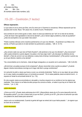 G Em
al Cordero de Dios.
Am Bm Em
Al nombre sobre todo nombre. (x2)
:15-:25 – Contrición (1 lector)
Ofrece reparación.
Lo que salva no es tu amor por Dios, sino Su amor por ti. Examina tu conciencia. Ofrece reparación por los
pecados del mundo. Reza: “Oh Jesús mío, lo siento mucho. Perdóname”.
Una comida sin sal no tiene gusto a nada. Jesús no dice que debemos ser “sal” en la vida de los demás.
¿Trato de hacer más agradable la vida de los demás? ¿veo si tienen algún problema y trato de ayudarlos?
¿trato de acompañar a los que están más solos?.
“Padre nuestras ofensas como nosotros perdonamos a lo que nos ofenden... Si perdonan sus faltas a los
demás, el Padre que está en el cielo también los perdonará a ustedes...” (Mt. 6, 12.14)
LEER PAUSADO:
¿Soy sincero cada vez que rezo el Padre Nuestro? ¿Sé perdonar a los que me ofenden? ¿Soy rencoroso?
¿Me cuesta olvidarme cuando alguien me pelea o me hace algo malo? ¿Se disculpar los defectos de los
demás? ¿Trato de convivir con sus defectos o estoy todo el tiempo marcándoselos? ¿Pido perdon cuando soy
yo el que ofendo o lastimo a los demás?
“Ve a reconciliarte con tu hermano...trata de llegar enseguida a un acuerdo con tu adversario...” (Mt. 5,24-25)
¿Sé terminar una pelea aunque el otro empezara? ¿Busco reconciliar otros cuando se pelean? ¿Cuándo
alguien intenta reconciliarse conmigo se lo hago más fácil o pongo condiciones?
Un centurión le pidió a Jesús que fuera a curar a su sirviente diciéndole: “Señor yo no soy digno de que entres
en mi casa, basta una palabra tuya y mi sirviente se sanará”. “Al oír estas palabras Jesús se admiró de él... ni
siquiera en Israel he encontrado tanta fe” (Lc. 7,9).
En otra ocasión Jesús se encontraba en Jerusalén y muchos creyeron en su nombre al ver los signos que
realizaba. “Pero Jesús no se fiaba de ellos porque los conocía a todos...el sabe lo que hay en el interior del
hombre...” (Jn. 3, 24)
LEER PAUSADO:
¿Cómo es mi fe? ¿Puede Jesús admirarse de mi fe? ¿Desconfiaría Jesús de mi Fe como desconfío de la fe
de aquellos judíos? ¿Le creo a Jesús todo lo que me dice? ¿Confío yo en Él? ¿Sé como el centurión que sólo
una palabra de Jesús basta para sanarme?
Jesús curó a un endemoniado. Cuando la gente del lugar se enteró de lo que había pasado: “...le rogaron que
se fuera de su territorio”
LEER PAUSADO:
 