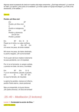 Algunas veces la presencia de Jesús en nuestra vida exige compromiso. ¿Qué hago entonces? ¿Lo sacó de
mi vida? ¿Lo ignoro? ¿Vivo como si no existiera? ¿Lo invito a pasar a mi grupo de amigos? ¿Lo invito a mis
diversiones, a mis salidas...?
Silencio
Perdón ¡oh Dios mío!
Em B7
Perdón ¡oh Dios mío!,
C G
Perdón e indulgencia,
Em B7
Perdón y clemencia
Em B7 Em
Perdón y piedad
Em B7 Em D G
Pequé ya mi alma, su culpa confiesa,
Em D Em B7 Em
mil veces me pesa, de tanta maldad.
Mil veces me pesa, de haber obstinado,
tu pecho rasgado, ¡Oh suma bondad!
Yo fui quien del duro madero inclemente
te puso pendiente, con vil impiedad.
Por mí en el tormento, tu sangre vertiste,
y prenda me diste, de amor y humildad.
Em B7 Em D G
Y yo en recompensa, pecado a pecado,
Em D Em B7 Em
la copa he llenado, de iniquidad.
La gloria he perdido, merezco el infierno,
perdón Padre eterno, Jesús perdonad.
Mas ya arrepentido, te busco lloroso
¡Oh padre amoroso, oh Dios de bondad!
:25-:40 – Meditación (2 lectores)
Lector 1: Contempla la acción de Dios. *
LEER PAUSADO:
 