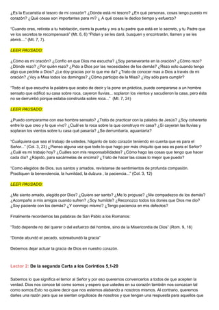 ¿Es la Eucaristía el tesoro de mi corazón? ¿Dónde está mi tesoro? ¿En qué personas, cosas tengo puesto mi
corazón? ¿Qué cosas son importantes para mi? ¿ A qué cosas le dedico tiempo y esfuerzo?
“Cuando ores, retírate a tu habitación, cierra la puerta y ora a tu padre que está en lo secreto, y tu Padre que
ve los secretos te recompensará” (Mt. 6, 6) “Pidan y se les dará, busquen y encontrarán, llamen y se les
abrirá....” (Mt. 7, 7).
LEER PAUSADO:
¿Cómo es mi oración? ¿Confío en que Dios me escucha? ¿Soy perseverante en la oración? ¿Cómo rezo?
¿Dónde rezo? ¿Por quién rezo? ¿Pido a Dios por las necesidades de los demás? ¿Rezo solo cuando tengo
algo que pedirle a Dios? ¿Le doy gracias por lo que me da? ¿Trato de conocer mas a Dios a través de mi
oración? ¿Voy a Misa todos los domingos? ¿Cómo participo de la Misa? ¿Voy sólo para cumplir?
“Todo el que escucha la palabra que acabo de decir y la pone en práctica, puede compararse a un hombre
sensato que edificó su casa sobre roca, cayeron lluvias... soplaron los vientos y sacudieron la casa, pero ésta
no se derrumbó porque estaba construida sobre roca...” (Mt. 7, 24)
LEER PAUSADO:
¿Puedo compararme con ese hombre sensato? ¿Trato de practicar con la palabra de Jesús? ¿Soy coherente
entre lo que creo y lo que vivo? ¿Cuál es la roca sobre la que construyo mi casa? ¿Si cayeran las lluvias y
soplaran los vientos sobre tu casa qué pasaría? ¿Se derrumbaría, aguantaría?
“Cualquiera que sea el trabajo de ustedes, háganlo de todo corazón teniendo en cuenta que es para el
Señor...” (Col. 3, 23) ¿Pienso alguna vez que todo lo que hago por más chiquito que sea es para el Señor?
¿Cuál es mi trabajo hoy? ¿Cuáles son mis responsabilidades? ¿Cómo hago las cosas que tengo que hacer
cada día? ¿Rápido, para sacármelas de encima? ¿Trato de hacer las cosas lo mejor que puedo?
“Como elegidos de Dios, sus santos y amados, revístanse de sentimientos de profunda compasión.
Practiquen la benevolencia, la humildad, la dulzura , la paciencia...” (Col. 3, 12)
LEER PAUSADO:
¿Me siento amado, elegido por Dios? ¿Quiero ser santo? ¿Me lo propuse? ¿Me compadezco de los demás?
¿Acompaño a mis amigos cuando sufren? ¿Soy humilde? ¿Reconozco todos los dones que Dios me dio?
¿Soy paciente con los demás? ¿Y conmigo mismo? ¿Tengo paciencia en mis defectos?
Finalmente recordemos las palabras de San Pablo a los Romanos:
“Todo depende no del querer o del esfuerzo del hombre, sino de la Misericordia de Dios” (Rom. 9, 16)
“Donde abundó el pecado, sobreabundó la gracia”
Debemos dejar actuar la gracia de Dios en nuestro corazón.
Lector 2: De la segunda Carta a los Corintios 5,1-20
Sabemos lo que significa el temor al Señor y por eso queremos convencerlos a todos de que acepten la
verdad. Dios nos conoce tal como somos y espero que ustedes en su corazón también nos conozcan tal
como somos.Esto no quiere decir que nos estemos alabando a nosotros mismos. Al contrario, queremos
darles una razón para que se sientan orgullosos de nosotros y que tengan una respuesta para aquellos que
 