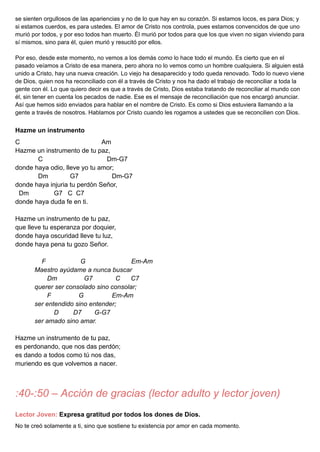 se sienten orgullosos de las apariencias y no de lo que hay en su corazón. Si estamos locos, es para Dios; y
si estamos cuerdos, es para ustedes. El amor de Cristo nos controla, pues estamos convencidos de que uno
murió por todos, y por eso todos han muerto. Él murió por todos para que los que viven no sigan viviendo para
sí mismos, sino para él, quien murió y resucitó por ellos.
Por eso, desde este momento, no vemos a los demás como lo hace todo el mundo. Es cierto que en el
pasado veíamos a Cristo de esa manera, pero ahora no lo vemos como un hombre cualquiera. Si alguien está
unido a Cristo, hay una nueva creación. Lo viejo ha desaparecido y todo queda renovado. Todo lo nuevo viene
de Dios, quien nos ha reconciliado con él a través de Cristo y nos ha dado el trabajo de reconciliar a toda la
gente con él. Lo que quiero decir es que a través de Cristo, Dios estaba tratando de reconciliar al mundo con
él, sin tener en cuenta los pecados de nadie. Ese es el mensaje de reconciliación que nos encargó anunciar.
Así que hemos sido enviados para hablar en el nombre de Cristo. Es como si Dios estuviera llamando a la
gente a través de nosotros. Hablamos por Cristo cuando les rogamos a ustedes que se reconcilien con Dios.
Hazme un instrumento
C Am
Hazme un instrumento de tu paz,
C Dm-G7
donde haya odio, lleve yo tu amor;
Dm G7 Dm-G7
donde haya injuria tu perdón Señor,
Dm G7 C C7
donde haya duda fe en ti.
Hazme un instrumento de tu paz,
que lleve tu esperanza por doquier,
donde haya oscuridad lleve tu luz,
donde haya pena tu gozo Señor.
F G Em-Am
Maestro ayúdame a nunca buscar
Dm G7 C C7
querer ser consolado sino consolar;
F G Em-Am
ser entendido sino entender;
D D7 G-G7
ser amado sino amar.
Hazme un instrumento de tu paz,
es perdonando, que nos das perdón;
es dando a todos como tú nos das,
muriendo es que volvemos a nacer.
:40-:50 – Acción de gracias (lector adulto y lector joven)
Lector Joven: Expresa gratitud por todos los dones de Dios.
No te creó solamente a ti, sino que sostiene tu existencia por amor en cada momento.
 