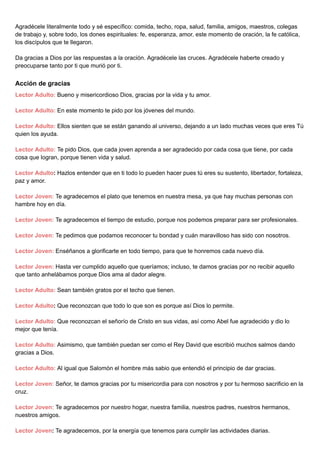 Agradécele literalmente todo y sé específico: comida, techo, ropa, salud, familia, amigos, maestros, colegas
de trabajo y, sobre todo, los dones espirituales: fe, esperanza, amor, este momento de oración, la fe católica,
los discípulos que te llegaron.
Da gracias a Dios por las respuestas a la oración. Agradécele las cruces. Agradécele haberte creado y
preocuparse tanto por ti que murió por ti.
Acción de gracias
Lector Adulto: Bueno y misericordioso Dios, gracias por la vida y tu amor.
Lector Adulto: En este momento te pido por los jóvenes del mundo.
Lector Adulto: Ellos sienten que se están ganando al universo, dejando a un lado muchas veces que eres Tú
quien los ayuda.
Lector Adulto: Te pido Dios, que cada joven aprenda a ser agradecido por cada cosa que tiene, por cada
cosa que logran, porque tienen vida y salud.
Lector Adulto: Hazlos entender que en ti todo lo pueden hacer pues tú eres su sustento, libertador, fortaleza,
paz y amor.
Lector Joven: Te agradecemos el plato que tenemos en nuestra mesa, ya que hay muchas personas con
hambre hoy en día.
Lector Joven: Te agradecemos el tiempo de estudio, porque nos podemos preparar para ser profesionales.
Lector Joven: Te pedimos que podamos reconocer tu bondad y cuán maravilloso has sido con nosotros.
Lector Joven: Enséñanos a glorificarte en todo tiempo, para que te honremos cada nuevo día.
Lector Joven: Hasta ver cumplido aquello que queríamos; incluso, te damos gracias por no recibir aquello
que tanto anhelábamos porque Dios ama al dador alegre.
Lector Adulto: Sean también gratos por el techo que tienen.
Lector Adulto: Que reconozcan que todo lo que son es porque así Dios lo permite.
Lector Adulto: Que reconozcan el señorío de Cristo en sus vidas, así como Abel fue agradecido y dio lo
mejor que tenía.
Lector Adulto: Asimismo, que también puedan ser como el Rey David que escribió muchos salmos dando
gracias a Dios.
Lector Adulto: Al igual que Salomón el hombre más sabio que entendió el principio de dar gracias.
Lector Joven: Señor, te damos gracias por tu misericordia para con nosotros y por tu hermoso sacrificio en la
cruz.
Lector Joven: Te agradecemos por nuestro hogar, nuestra familia, nuestros padres, nuestros hermanos,
nuestros amigos.
Lector Joven: Te agradecemos, por la energía que tenemos para cumplir las actividades diarias.
 