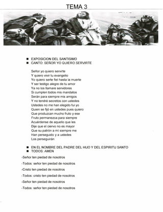 ■ EXPOSICION DEL SANTISIMO
■ CANTO: SEÑOR YO QUIERO SERVIRTE
Señor yo quiero servirte
Y quiero vivir tu evangelio
Yo quiero serte fiel hasta la muerte
Y ser testigo alegre de tu amor
Ya no los llamare servidores
Si cumplen todos mis mandatos
Serán para siempre mis amigos
Y no tendré secretos con ustedes
Ustedes no me han elegido fui yo
Quien se fijó en ustedes pues quiero
Que produzcan mucho fruto y ese
Fruto permanezca para siempre
Acuérdense de aquello que les
Dije que el ciervo no es mayor
Que su patrón a mí siempre me
Han perseguido y a ustedes
Los perseguirán
■ EN EL NOMBRE DEL PADRE DEL HIJO Y DEL ESPIRITU SANTO
■ TODOS: AMEN
-Señor ten piedad de nosotros
-Todos: señor ten piedad de nosotros
-Cristo ten piedad de nosotros
-Todos: cristo ten piedad de nosotros
-Señor ten piedad de nosotros
-Todos: señor ten piedad de nosotros
TEMA 3
 