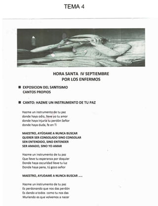 HORA SANTA IV SEPTIEMBRE
POR LOS ENFERMOS
■ EXPOSICION DEL sAmlSIMO
CANTOS PROPIOS
■ CANTO: HAZME UN INSTRUMENTO DE TU PAZ
Hazme un instrumento de tu paz
donde haya odio, lleve yo tu amor
donde haya injuria tu perdón Señor
donde haya duda, fe en Ti
MAESTRO, AYÚDAME A NUNCA BUSCAR
QUERER SER CONSOLADO SINO CONSOLAR
SEN ENTENDIDO, SINO ENTENDER
SER AMADO, SINO YO AMAR
Hazme un instrumento de tu paz
Que lleve tu esperanza por doquier
Donde haya oscuridad lleve tu luz
Donde haya pena, tú gozo señor
MAESTRO, AYUDAME A NUNCA BUSCAR .....
Hazme un instrumento de tu paz
Es perdonando que nos das perdón
Es dando a todos como tu nos das
Muriendo es que volvemos a nacer
TEMA 4
 