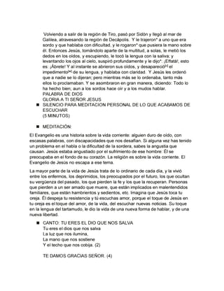 Volviendo a salir de la región de Tiro; pasó por Sidón y llegó al mar de
Galilea, atravesando la región de Decápolis. Y le trajeron* a uno que era
sordo y que hablaba con dificultad, y le rogaron* que pusiera la mano sobre
él. Entonces Jesús, tomándolo aparte de la multitud, a solas, le metió los
dedos en los oídos, y escupiendo, le tocó la lengua con la saliva; y
levantando los ojos al cielo, suspiró profundamente y le dijo*: ¡Effatá!, esto
es: ¡Ábrete! Y al instante se abrieron sus oídos, y desapareciófvJ el
impedimento[wJ de su lengua, y hablaba con claridad. Y Jesús les ordenó
que a nadie se lo dijeran; pero mientras más se lo ordenaba, tanto más
ellos lo proclamaban. Y se asombraron en gran manera, diciendo: Todo lo
ha hecho bien; aun a los sordos hace oír y a los mudos hablar.
PALABRA DE DIOS
GLORIA A TI SEÑOR JESUS
■ SILENCIO PARA MEDITACION PERSONAL DE LO QUE ACABAMOS DE
ESCUCHAR
(5 MINUTOS)
■ MEDITACIÓN:
El Evangelio es una historia sobre la vida corriente: alguien duro de oído, con
escasas palabras, con discapacidades que nos desafían. Si alguna vez has tenido
un problema en el habla o la dificultad de la sordera, sabes la angustia que
causan. Jesús estaba angustiado por el sufrimiento de ese hombre: Él se
preocupaba en el fondo de su corazón. La religión es sobre la vida corriente. El
Evangelio de Jesús no escapa a ese tema.
La mayor parte de la vida de Jesús trata de lo ordinario de cada día, y la vivió
entre los enfermos, los deprimidos1 los preocupados por el futuro, los que ocultan
su vergüenza del pasado, los que pierden la fe y los que la recuperan. Personas
que pierden a un ser amado que muere, que están implicados en malentendidos
familiares, que están hambrientos y sedientos, etc. Imagina que Jesús toca tu
oreja. Él despeja tu resistencia y tú escuchas amor, porque el toque de Jesús en
tu oreja es el toque del amor, de la vida, del escuchar nuevas noticias. Su toque
en la lengua del tartamudo, le dio la vida de una nueva forma de hablar, y de una
nueva libertad.
■ CANTO; TU ERES EL DIO QUE NOS SAbVA
Tu eres el dios que nos salva
La luz que nos ilumina,
La mano que nos sostiene
Y el techo que nos cobija. (2)
TE DAMOS GRACIAS SEÑOR. (4)
 
