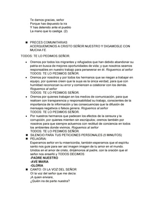 Te damos gracias, señor
Porque has depuesto la ira
Y has detenido ante el pueblo
La mano que lo castiga. (2)
■ PRECES COMUNITARIAS
ACERQUEMONOS A CRISTO SEÑOR NUESTRO Y DIGAMOSLE CON
MUCHA FE.
TODOS: TE LO PEDIMOS SEÑOR.
• Oremos por todos los migrantes y refugiados que han debido abandonar su
patria en busca de mejores oportunidades de vida; y que nosotros seamos
responsables en nuestro trabajo para perseverar en él. Roguemos al señor
TODOS: TE LO PEDIMOS SEÑOR.
• Oremos por nosotros y por todos los hermanos que se niegan a trabajar en
equipo, por quienes creen que la suya es la única verdad, para que con
humildad reconozcan su error y comiencen a colaborar con los demás.
Roguemos al señor
TODOS: TE LO PEDIMOS SEÑOR.
• Oremos por quienes trabajan en los medios de comunicación, para que
realicen con transparencia y responsabilidad su trabajo, conscientes de la
importancia de la información y las consecuencias que la difusión de
mensajes negativos o falsos genera. Roguemos al señor
TODOS: TE LO PEDIMOS SEÑOR.
• Por nuestros hermanos que padecen los efectos de la censura y la
corrupción, por quienes mienten sin escrúpulos; oremos también por
nosotros para que siempre actuemos con rectitud de conciencia en todos
los ambientes donde vivimos. Roguemos al señor
TODOS: TE LO PEDIMOS SEÑOR.
■ SILENCIO PARA TUS PETICIONES PERSONALES (5 MINUTOS)
■ PELAGRIA:
Esperamos señor en tu misericordia, también esperamos que el espíritu
santo nos guíe para ser así imagen imagen de tu amor en el mundo.
Unidos en el amor de cristo, dirijámonos al padre, con la oración que el
señor nos enseñó y TODOS DECIMOS
-PADRE NUESTRO
-AVE MARIA
-GLORIA
■ CANTO: 01 LA VOZ DEL SEÑOR
Oí la voz del señor que me decía:
¡A quien enviare,
¿Quién ira de parte nuestra?
 